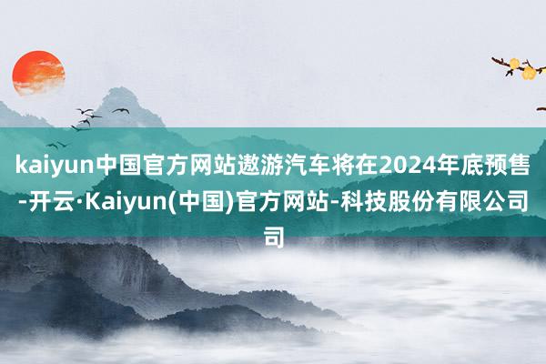 kaiyun中国官方网站遨游汽车将在2024年底预售-开云·Kaiyun(中国)官方网站-科技股份有限公司
