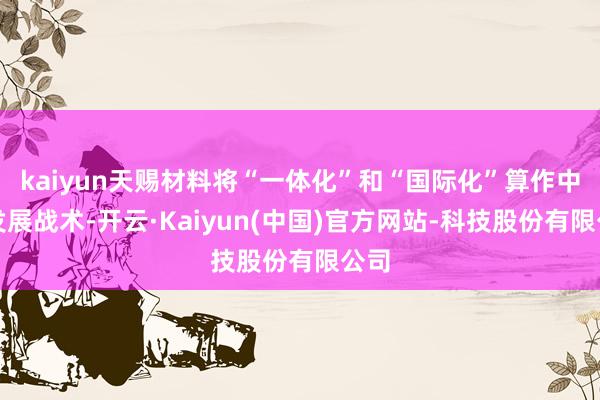 kaiyun天赐材料将“一体化”和“国际化”算作中枢发展战术-开云·Kaiyun(中国)官方网站-科技股份有限公司