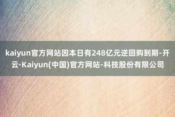 kaiyun官方网站因本日有248亿元逆回购到期-开云·Kaiyun(中国)官方网站-科技股份有限公司