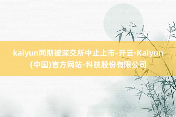 kaiyun同期被深交所中止上市-开云·Kaiyun(中国)官方网站-科技股份有限公司