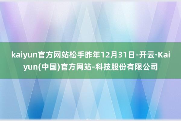 kaiyun官方网站松手昨年12月31日-开云·Kaiyun(中国)官方网站-科技股份有限公司