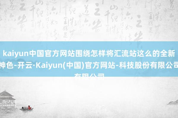kaiyun中国官方网站围绕怎样将汇流站这么的全新神色-开云·Kaiyun(中国)官方网站-科技股份有限公司