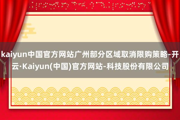 kaiyun中国官方网站广州部分区域取消限购策略-开云·Kaiyun(中国)官方网站-科技股份有限公司
