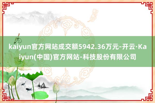 kaiyun官方网站成交额5942.36万元-开云·Kaiyun(中国)官方网站-科技股份有限公司