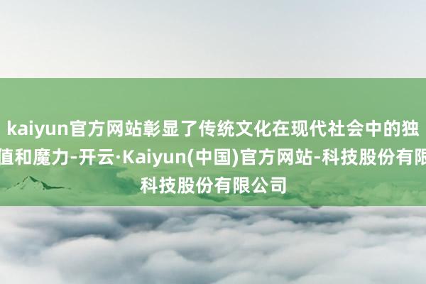 kaiyun官方网站彰显了传统文化在现代社会中的独到价值和魔力-开云·Kaiyun(中国)官方网站-科技股份有限公司