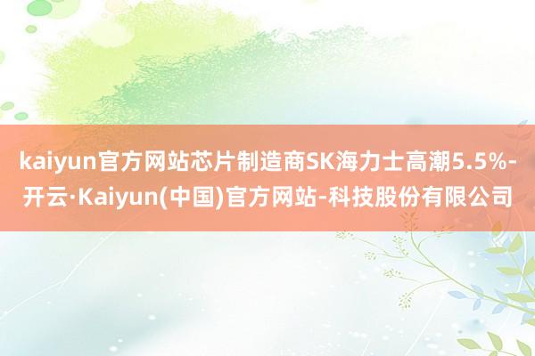 kaiyun官方网站芯片制造商SK海力士高潮5.5%-开云·Kaiyun(中国)官方网站-科技股份有限公司