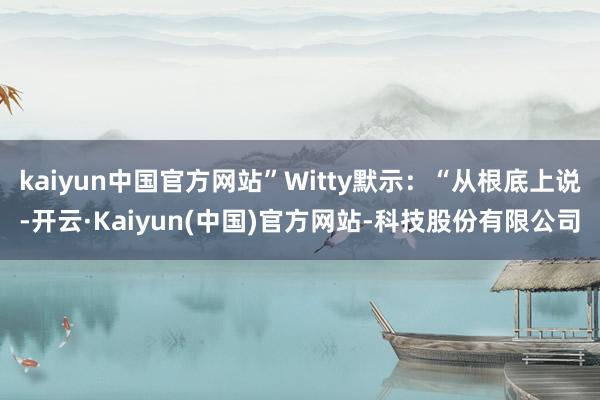 kaiyun中国官方网站”Witty默示:“从根底上说-开云·Kaiyun(中国)官方网站-科技股份有限公司