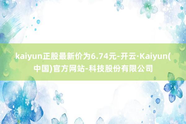 kaiyun正股最新价为6.74元-开云·Kaiyun(中国)官方网站-科技股份有限公司