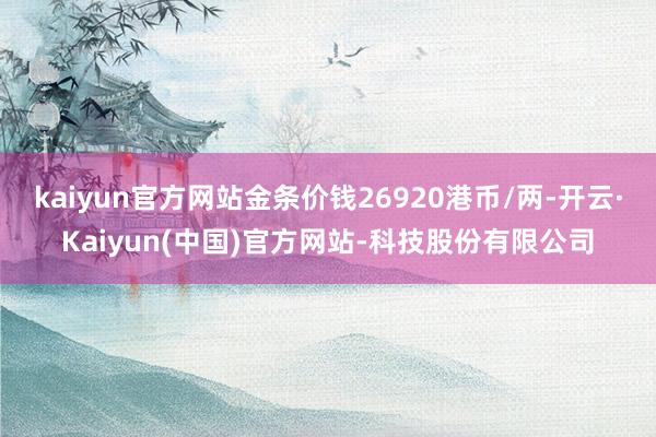 kaiyun官方网站金条价钱26920港币/两-开云·Kaiyun(中国)官方网站-科技股份有限公司