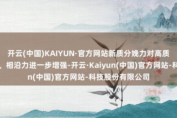 开云(中国)KAIYUN·官方网站新质分娩力对高质地发展的推能源、相沿力进一步增强-开云·Kaiyun(中国)官方网站-科技股份有限公司