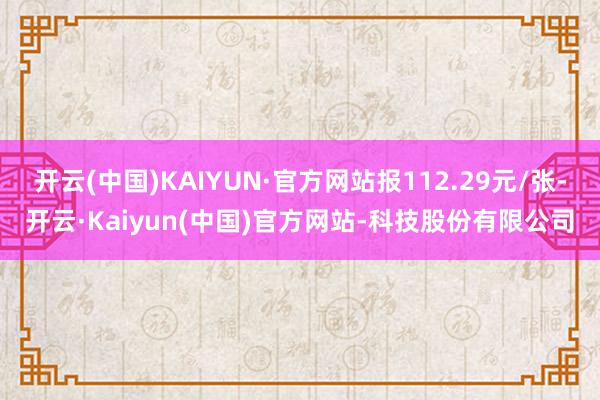 开云(中国)KAIYUN·官方网站报112.29元/张-开云·Kaiyun(中国)官方网站-科技股份有限公司