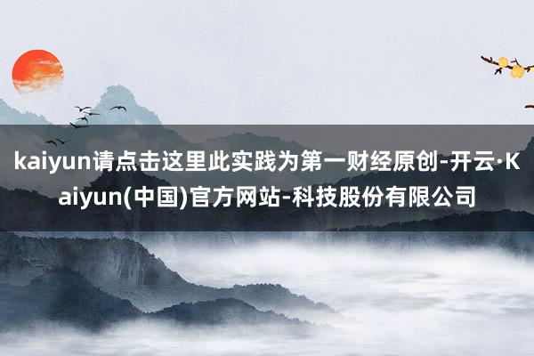 kaiyun请点击这里此实践为第一财经原创-开云·Kaiyun(中国)官方网站-科技股份有限公司