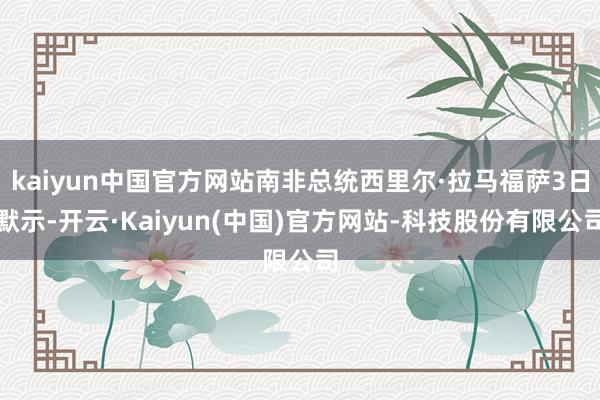 kaiyun中国官方网站南非总统西里尔·拉马福萨3日默示-开云·Kaiyun(中国)官方网站-科技股份有限公司