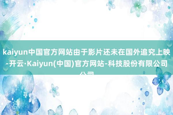 kaiyun中国官方网站由于影片还未在国外追究上映-开云·Kaiyun(中国)官方网站-科技股份有限公司