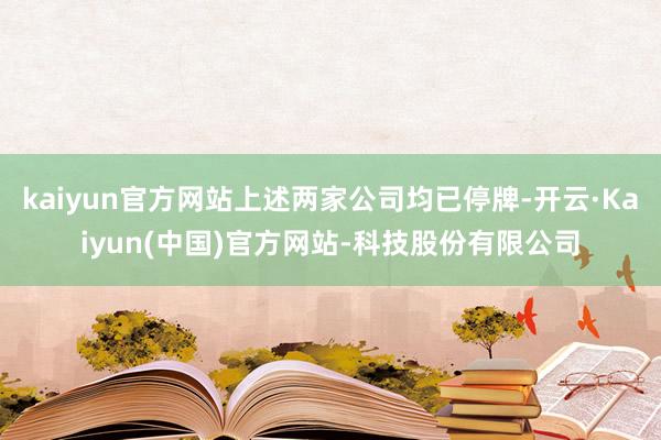 kaiyun官方网站上述两家公司均已停牌-开云·Kaiyun(中国)官方网站-科技股份有限公司