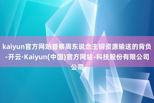 kaiyun官方网站督察周东说念主铜资源输送的背负-开云·Kaiyun(中国)官方网站-科技股份有限公司