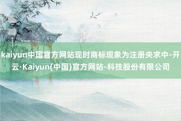 kaiyun中国官方网站现时商标现象为注册央求中-开云·Kaiyun(中国)官方网站-科技股份有限公司