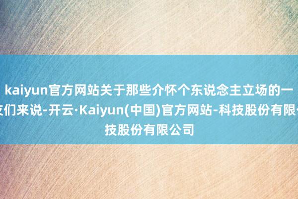 kaiyun官方网站关于那些介怀个东说念主立场的一又友们来说-开云·Kaiyun(中国)官方网站-科技股份有限公司