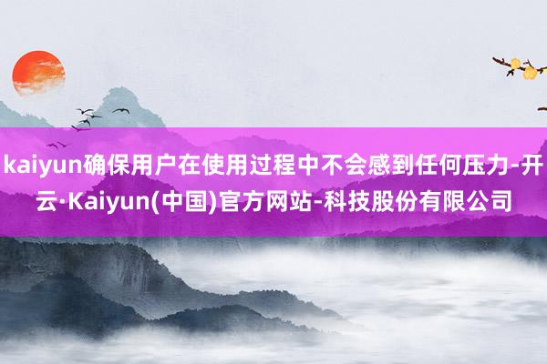 kaiyun确保用户在使用过程中不会感到任何压力-开云·Kaiyun(中国)官方网站-科技股份有限公司