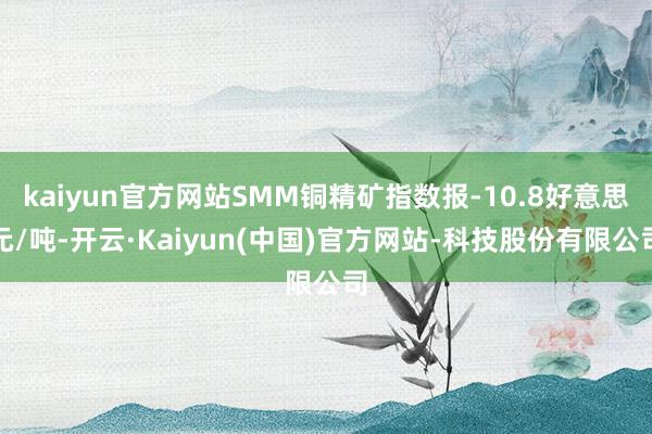 kaiyun官方网站SMM铜精矿指数报-10.8好意思元/吨-开云·Kaiyun(中国)官方网站-科技股份有限公司