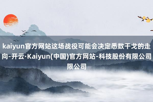 kaiyun官方网站这场战役可能会决定悉数干戈的走向-开云·Kaiyun(中国)官方网站-科技股份有限公司