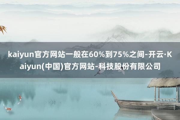kaiyun官方网站一般在60%到75%之间-开云·Kaiyun(中国)官方网站-科技股份有限公司
