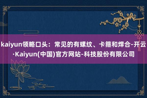 kaiyun领略口头：常见的有螺纹、卡箍和焊合-开云·Kaiyun(中国)官方网站-科技股份有限公司