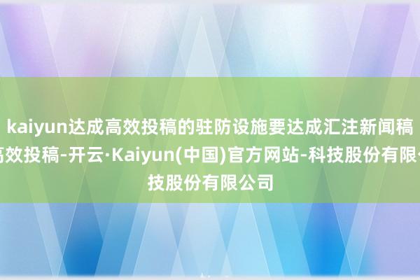 kaiyun达成高效投稿的驻防设施要达成汇注新闻稿的高效投稿-开云·Kaiyun(中国)官方网站-科技股份有限公司