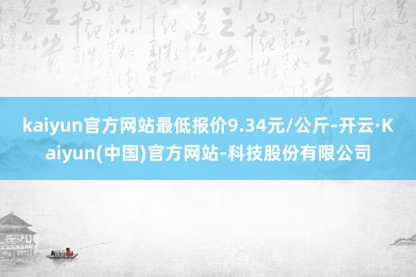 kaiyun官方网站最低报价9.34元/公斤-开云·Kaiyun(中国)官方网站-科技股份有限公司