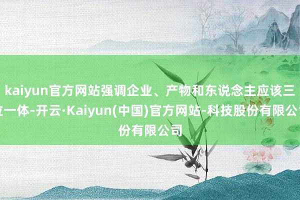 kaiyun官方网站强调企业、产物和东说念主应该三位一体-开云·Kaiyun(中国)官方网站-科技股份有限公司