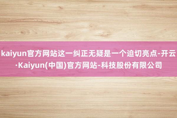 kaiyun官方网站这一纠正无疑是一个迫切亮点-开云·Kaiyun(中国)官方网站-科技股份有限公司