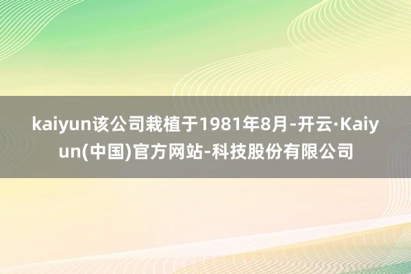 kaiyun该公司栽植于1981年8月-开云·Kaiyun(中国)官方网站-科技股份有限公司