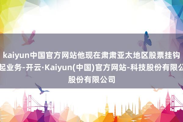 kaiyun中国官方网站他现在肃肃亚太地区股票挂钩发起业务-开云·Kaiyun(中国)官方网站-科技股份有限公司
