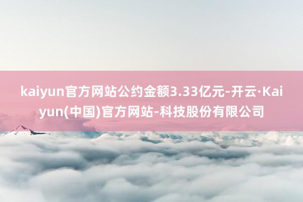 kaiyun官方网站公约金额3.33亿元-开云·Kaiyun(中国)官方网站-科技股份有限公司