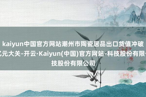 kaiyun中国官方网站潮州市陶瓷居品出口货值冲破百亿元大关-开云·Kaiyun(中国)官方网站-科技股份有限公司