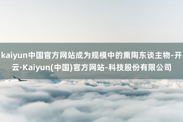 kaiyun中国官方网站成为规模中的熏陶东谈主物-开云·Kaiyun(中国)官方网站-科技股份有限公司