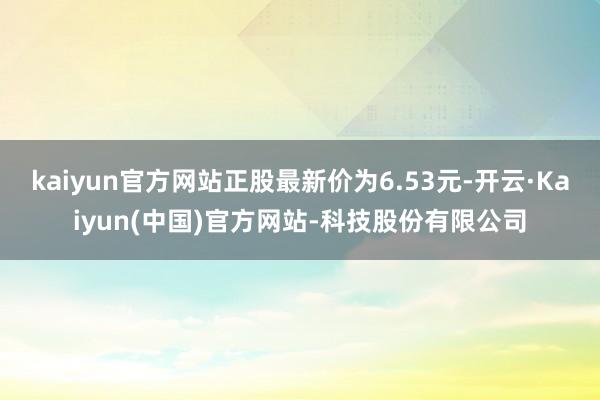 kaiyun官方网站正股最新价为6.53元-开云·Kaiyun(中国)官方网站-科技股份有限公司