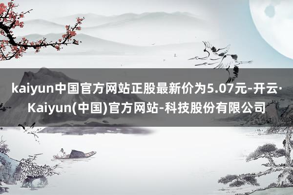 kaiyun中国官方网站正股最新价为5.07元-开云·Kaiyun(中国)官方网站-科技股份有限公司