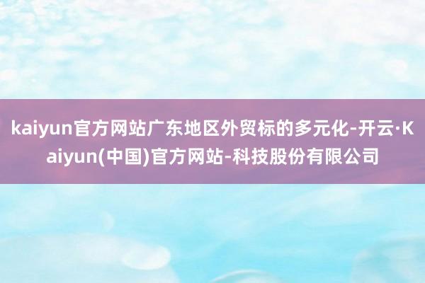 kaiyun官方网站广东地区外贸标的多元化-开云·Kaiyun(中国)官方网站-科技股份有限公司