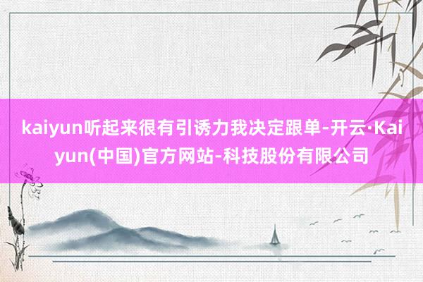 kaiyun听起来很有引诱力我决定跟单-开云·Kaiyun(中国)官方网站-科技股份有限公司