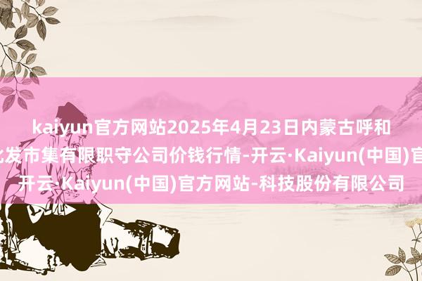 kaiyun官方网站2025年4月23日内蒙古呼和浩特市东瓦窑农副居品批发市集有限职守公司价钱行情-开云·Kaiyun(中国)官方网站-科技股份有限公司