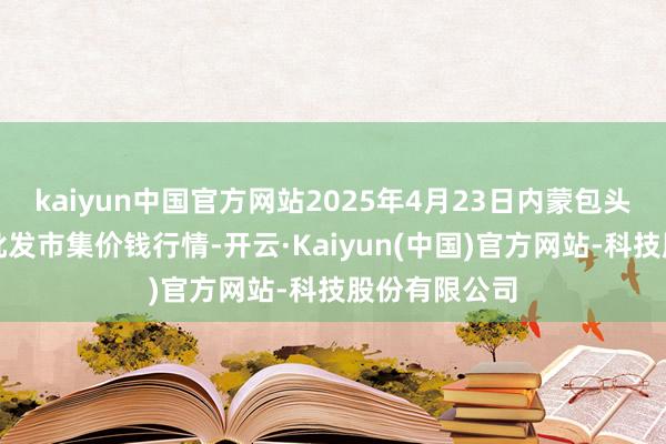 kaiyun中国官方网站2025年4月23日内蒙包头市友谊蔬菜批发市集价钱行情-开云·Kaiyun(中国)官方网站-科技股份有限公司