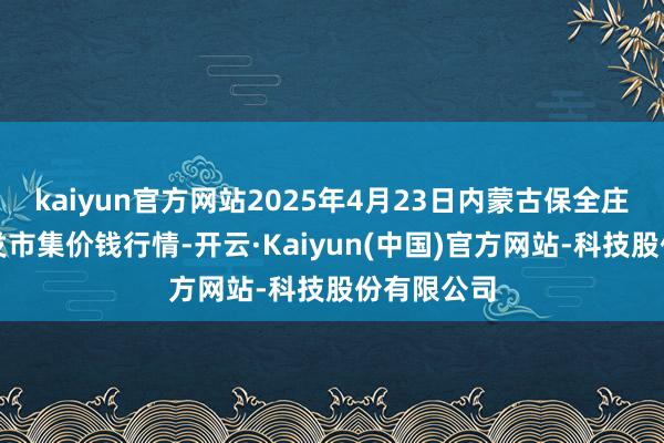 kaiyun官方网站2025年4月23日内蒙古保全庄农居品批发市集价钱行情-开云·Kaiyun(中国)官方网站-科技股份有限公司