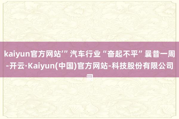 kaiyun官方网站’”汽车行业“奋起不平”曩昔一周-开云·Kaiyun(中国)官方网站-科技股份有限公司