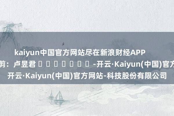 kaiyun中国官方网站尽在新浪财经APP            						背负裁剪：卢昱君 							-开云·Kaiyun(中国)官方网站-科技股份有限公司