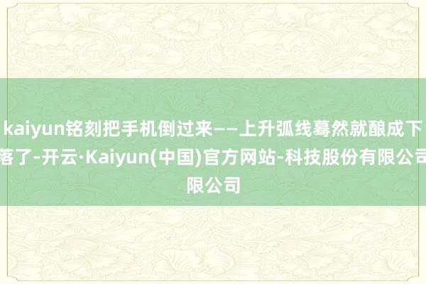 kaiyun铭刻把手机倒过来——上升弧线蓦然就酿成下落了-开云·Kaiyun(中国)官方网站-科技股份有限公司