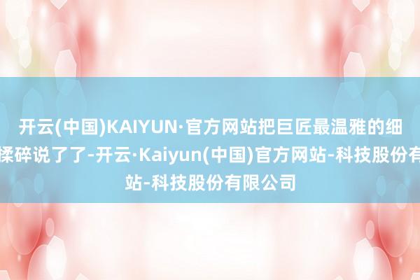 开云(中国)KAIYUN·官方网站把巨匠最温雅的细节掰开揉碎说了了-开云·Kaiyun(中国)官方网站-科技股份有限公司