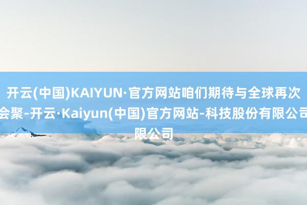 开云(中国)KAIYUN·官方网站咱们期待与全球再次会聚-开云·Kaiyun(中国)官方网站-科技股份有限公司