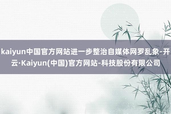 kaiyun中国官方网站进一步整治自媒体网罗乱象-开云·Kaiyun(中国)官方网站-科技股份有限公司