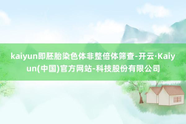 kaiyun即胚胎染色体非整倍体筛查-开云·Kaiyun(中国)官方网站-科技股份有限公司